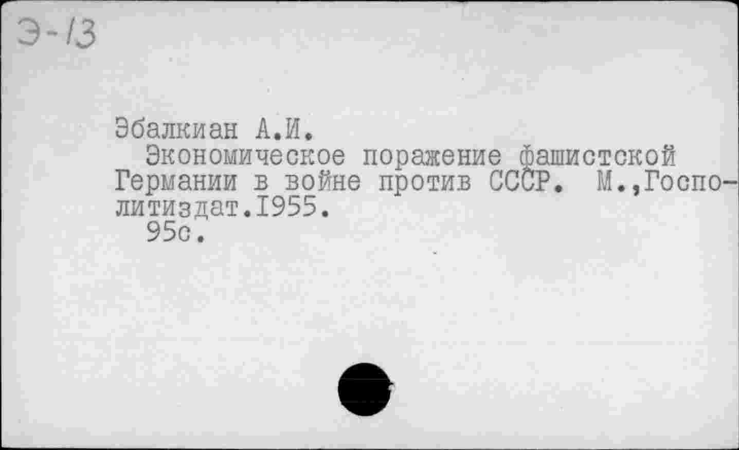 ﻿13
Эбалкиан А.И.
Экономическое поражение фашистской Германии в войне против СССР. М.,Госпо литиздат.1955.
95с.